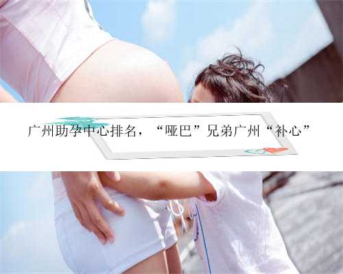 广州助孕中心排名，“哑巴”兄弟广州“补心”