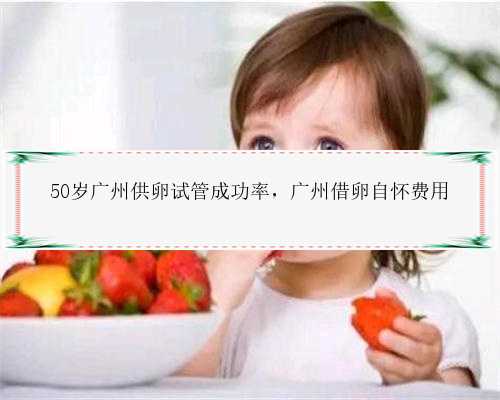50岁广州供卵试管成功率，广州借卵自怀费用