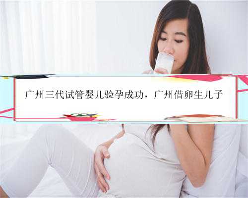 广州三代试管婴儿验孕成功，广州借卵生儿子